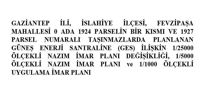 GAZİANTEP İLİ, İSLAHİYE İLÇESİ, FEVZİPAŞA MAHALLESİ 0 ADA 1924 PARSELİN BİR KISMI VE 1927 PARSEL NUMARALI TAŞINMAZLARDA PLANLANAN GÜNEŞ ENERJİ SANTRALİNE (GES) İLİŞKİN 1/25000 ÖLÇEKLİ NAZIM İMAR PLANI DEĞİŞİKLİĞİ, 1/5000 ÖLÇEKLİ NAZIM İMAR PLANI ve 1/1000